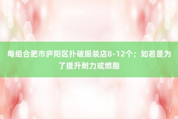 每组合肥市庐阳区扑破服装店8-12个;如若是为了提升耐力或燃脂