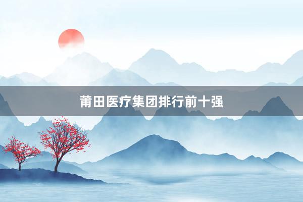 莆田医疗集团排行前十强